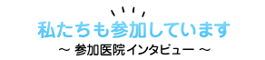 私たちも参加しています 参加医院インタビュー